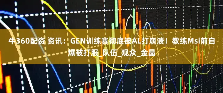 牛360配资 资讯：GEN训练赛彻底被AL打崩溃！教练Msi前自爆被打服_队伍_观众_金晶