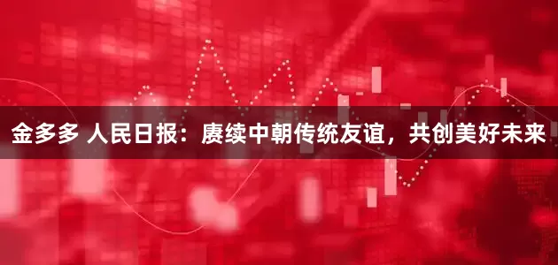 金多多 人民日报：赓续中朝传统友谊，共创美好未来