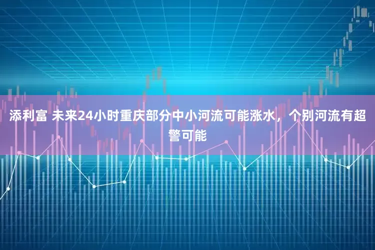 添利富 未来24小时重庆部分中小河流可能涨水，个别河流有超警可能