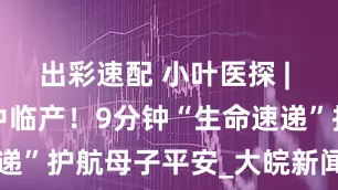 出彩速配 小叶医探 | 二胎妈妈家中临产！9分钟“生命速递”护航母子平安_大皖新闻 | 安徽网