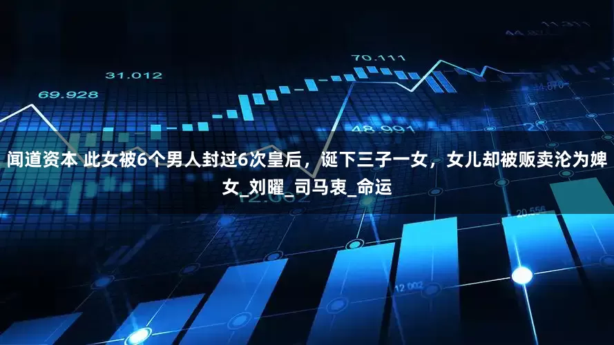 闻道资本 此女被6个男人封过6次皇后，诞下三子一女，女儿却被贩卖沦为婢女_刘曜_司马衷_命运