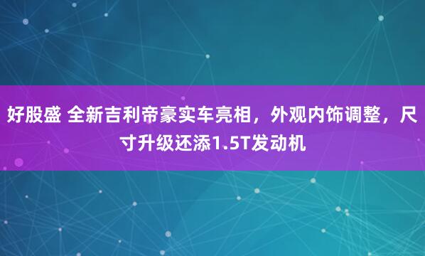 好股盛 全新吉利帝豪实车亮相，外观内饰调整，尺寸升级还添1.5T发动机