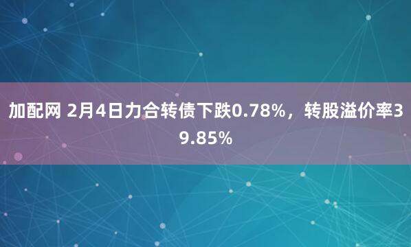 加配网 2月4日力合转债下跌0.78%，转股溢价率39.85%