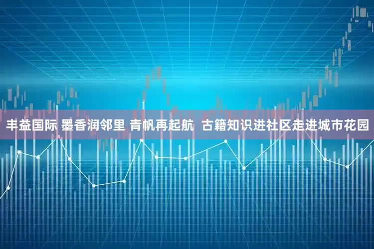 丰益国际 墨香润邻里 青帆再起航  古籍知识进社区走进城市花园