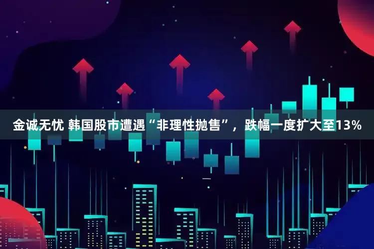 金诚无忧 韩国股市遭遇“非理性抛售”，跌幅一度扩大至13%